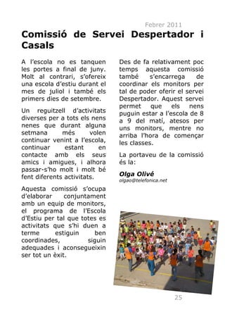 Febrer 2011
Comissió de Servei Despertador i
Casals
A l’escola no es tanquen        Des de fa relativament poc
les portes a final de juny.     temps aquesta comissió
Molt al contrari, s’ofereix     també      s’encarrega    de
una escola d’estiu durant el    coordinar els monitors per
mes de juliol i també els       tal de poder oferir el servei
primers dies de setembre.       Despertador. Aquest servei
                                permet     que    els   nens
Un reguitzell d’activitats      puguin estar a l’escola de 8
diverses per a tots els nens    a 9 del matí, atesos per
nenes que durant alguna         uns monitors, mentre no
setmana       més       volen   arriba l’hora de començar
continuar venint a l’escola,    les classes.
continuar      estant      en
contacte amb els seus           La portaveu de la comissió
amics i amigues, i alhora       és la:
passar-s’ho molt i molt bé
fent diferents activitats.      Olga Olivé
                                olgao@telefonica.net
Aquesta comissió s’ocupa
d’elaborar     conjuntament
amb un equip de monitors,
el programa de l’Escola
d’Estiu per tal que totes es
activitats que s’hi duen a
terme       estiguin     ben
coordinades,          siguin
adequades i aconsegueixin
ser tot un èxit.




                                                       25
 