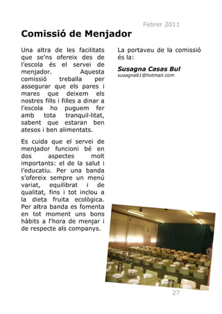 Febrer 2011
Comissió de Menjador
Una altra de les facilitats         La portaveu de la comissió
que se’ns ofereix des de            és la:
l’escola és el servei de
menjador.               Aquesta     Susagna Casas Bul
                                    susagna61@hotmail.com
comissió       treballa      per
assegurar que els pares i
mares que deixem els
nostres fills i filles a dinar a
l’escola ho puguem fer
amb     tota      tranquil·litat,
sabent que estaran ben
atesos i ben alimentats.
Es cuida que el servei de
menjador funcioni bé en
dos       aspectes       molt
importants: el de la salut i
l’educatiu. Per una banda
s’ofereix sempre un menú
variat,   equilibrat   i   de
qualitat, fins i tot inclou a
la dieta fruita ecològica.
Per altra banda es fomenta
en tot moment uns bons
hàbits a l‘hora de menjar i
de respecte als companys.




                                                        27
 