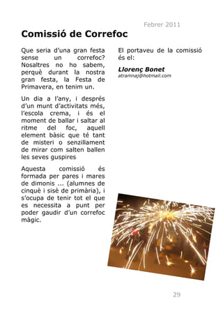 Febrer 2011
Comissió de Correfoc
Que seria d’una gran festa      El portaveu de la comissió
sense     un      correfoc?     és el:
Nosaltres no ho sabem,
perquè durant la nostra         Llorenç Bonet
                                atramnaj@hotmail.com
gran festa, la Festa de
Primavera, en tenim un.
Un dia a l’any, i després
d’un munt d’activitats més,
l’escola crema, i és el
moment de ballar i saltar al
ritme    del   foc,   aquell
element bàsic que té tant
de misteri o senzillament
de mirar com salten ballen
les seves guspires
Aquesta      comissió     és
formada per pares i mares
de dimonis ... (alumnes de
cinquè i sisè de primària), i
s’ocupa de tenir tot el que
es necessita a punt per
poder gaudir d’un correfoc
màgic.




                                                       29
 