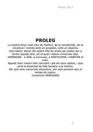Febrer 2011




                       PROLEG
La nostra força vital neix de l’esforç, de la complicitat, de la
     iniciativa i només amb un propòsit, amb un objectiu
 clarivident; donar els nostre fills les eines per poder dur a
    terme aquest ofici, en el qual i estem immersos tots.
APRENDRE: a SER, a Conviure, a PARTICIPAR i HABITAR el
                             món.
Aquest món nostre tant canviant i ple de nous reptes, i que
          amb la tenacitat de tots tendeix a la millora.
 Per què som comunitat educativa, per què pensem que el
                       temps és nostre.
                     Construïm PERSONES




                                                      3
 