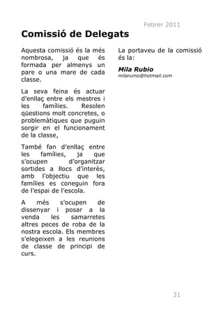 Febrer 2011
Comissió de Delegats
Aquesta comissió és la més      La portaveu de la comissió
nombrosa,   ja    que   és      és la:
formada per almenys un
pare o una mare de cada         Mila Rubio
                                milarumo@hotmail.com
classe.
La seva feina és actuar
d’enllaç entre els mestres i
les     famílies.   Resolen
qüestions molt concretes, o
problemàtiques que puguin
sorgir en el funcionament
de la classe,
També fan d’enllaç entre
les    famílies,    ja   que
s’ocupen         d’organitzar
sortides a llocs d’interès,
amb l’objectiu que les
famílies es coneguin fora
de l’espai de l’escola.
A     més     s’ocupen    de
dissenyar i posar a la
venda     les     samarretes
altres peces de roba de la
nostra escola. Els membres
s’elegeixen a les reunions
de classe de principi de
curs.




                                                       31
 