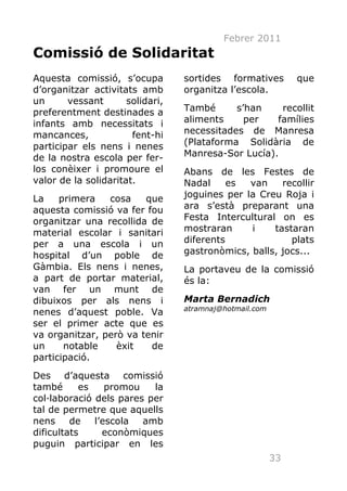 Febrer 2011
Comissió de Solidaritat
Aquesta comissió, s’ocupa         sortides formatives         que
d’organitzar activitats amb       organitza l’escola.
un      vessant       solidari,
preferentment destinades a        També      s’han    recollit
infants amb necessitats i         aliments     per   famílies
mancances,             fent-hi    necessitades de Manresa
participar els nens i nenes       (Plataforma Solidària de
de la nostra escola per fer-      Manresa-Sor Lucía).
los conèixer i promoure el        Abans de les Festes de
valor de la solidaritat.          Nadal     es  van    recollir
La    primera   cosa    que       joguines per la Creu Roja i
aquesta comissió va fer fou       ara s’està preparant una
organitzar una recollida de       Festa Intercultural on es
material escolar i sanitari       mostraran     i    tastaran
per a una escola i un             diferents              plats
hospital d’un poble de            gastronòmics, balls, jocs...
Gàmbia. Els nens i nenes,         La portaveu de la comissió
a part de portar material,        és la:
van fer un munt de
dibuixos per als nens i           Marta Bernadich
                                  atramnaj@hotmail.com
nenes d’aquest poble. Va
ser el primer acte que es
va organitzar, però va tenir
un     notable    èxit   de
participació.
Des d’aquesta comissió
també      es    promou   la
col·laboració dels pares per
tal de permetre que aquells
nens     de   l’escola  amb
dificultats     econòmiques
puguin participar en les
                                                         33
 