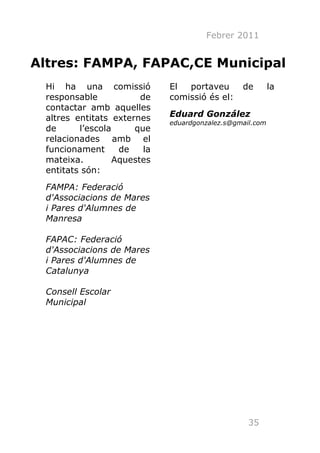Febrer 2011


Altres: FAMPA, FAPAC,CE Municipal
 Hi ha una comissió           El  portaveu       de        la
 responsable            de    comissió és el:
 contactar amb aquelles
 altres entitats externes     Eduard González
                              eduardgonzalez.s@gmail.com
 de      l’escola     que
 relacionades amb el
 funcionament      de    la
 mateixa.         Aquestes
 entitats són:
 FAMPA: Federació
 d'Associacions de Mares
 i Pares d'Alumnes de
 Manresa

 FAPAC: Federació
 d'Associacions de Mares
 i Pares d'Alumnes de
 Catalunya

 Consell Escolar
 Municipal




                                                   35
 