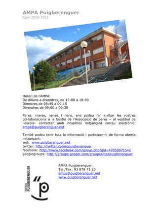 AMPA Puigberenguer
Curs 2010-2011




Horari de l’AMPA:
De dilluns a divendres, de 17:00 a 18:00
Dimecres de 08:45 a 09:15
Divendres de 09:00 a 09:30

Pares, mares, nenes i nens, ens podeu fer arribar les vostres
col·laboracions a la bústia de l’Associació de pares – al vestíbul de
l’escola- contactar amb nosaltres mitjançant correu electrònic:
ampa@puigberenguer.net

També podeu tenir tota la informació i participar-hi de forma oberta
mitjançant:
web: www.puigberenguer.net
twitter: http://twitter.com/epuigberenguer
facebook: http://www.facebook.com/group.php?gid=47058871542
googlegroups: http://groups.google.com/group/ampapuigberenguer


                     AMPA Puigberenguer
                     Tel./Fax: 93 878 71 25
                     ampa@puigberenguer.net
                     www.puigberenguer.net
 