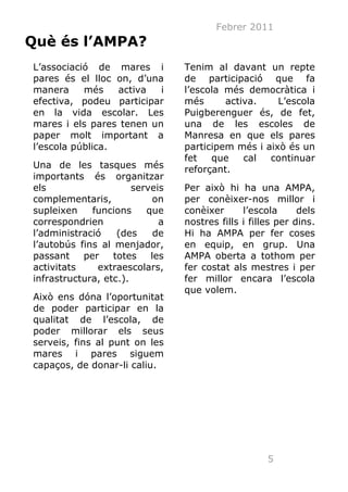 Febrer 2011
Què és l’AMPA?
L’associació de mares i          Tenim al davant un repte
pares és el lloc on, d’una       de participació que fa
manera     més    activa  i      l’escola més democràtica i
efectiva, podeu participar       més      activa.    L’escola
en la vida escolar. Les          Puigberenguer és, de fet,
mares i els pares tenen un       una de les escoles de
paper molt important a           Manresa en que els pares
l’escola pública.                participem més i això és un
                                 fet   que    cal  continuar
Una de les tasques més           reforçant.
importants és organitzar
els                    serveis   Per això hi ha una AMPA,
complementaris,             on   per conèixer-nos millor i
supleixen    funcions     que    conèixer      l’escola      dels
correspondrien               a   nostres fills i filles per dins.
l’administració    (des     de   Hi ha AMPA per fer coses
l’autobús fins al menjador,      en equip, en grup. Una
passant    per    totes    les   AMPA oberta a tothom per
activitats    extraescolars,     fer costat als mestres i per
infrastructura, etc.).           fer millor encara l’escola
                                 que volem.
Això ens dóna l’oportunitat
de poder participar en la
qualitat de l’escola, de
poder millorar els seus
serveis, fins al punt on les
mares i pares siguem
capaços, de donar-li caliu.




                                                     5
 