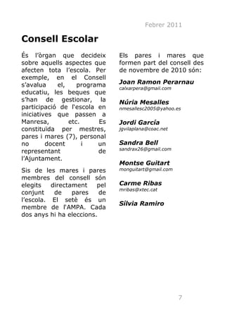 Febrer 2011

Consell Escolar
És l’òrgan que decideix        Els pares i mares que
sobre aquells aspectes que     formen part del consell des
afecten tota l’escola. Per     de novembre de 2010 són:
exemple, en el Consell
s’avalua     el,    programa   Joan Ramon Perarnau
                               calxarpera@gmail.com
educatiu, les beques que
s’han de gestionar, la         Núria Mesalles
participació de l‘escola en    nmesallesc2005@yahoo.es
iniciatives que passen a
Manresa,         etc.     Es   Jordi García
constituïda per mestres,       jgvilaplana@coac.net
pares i mares (7), personal
no       docent       i   un   Sandra Bell
                               sandrax26@gmail.com
representant              de
l’Ajuntament.
                               Montse Guitart
Sis de les mares i pares       monguitart@gmail.com
membres del consell són
elegits   directament    pel   Carme Ribas
                               mribas@xtec.cat
conjunt    de    pares    de
l’escola. El setè és un
                               Sílvia Ramiro
membre de l‘AMPA. Cada
dos anys hi ha eleccions.




                                                      7
 