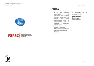 AMPA Puigberenguer
Curs 2012-2013                                                Març 2013


                     FAMPA
                      Hi ha una comissió          El  portaveu        de   la
                      responsable           de    comissió és el:
                      contactar amb d’altres
                      entitats externes de        José Manuel
                      l’escola    que    estan    Contreras
                                                  jcontre1@xtec.cat
                      relacionades amb el
                      funcionament     de    la
                      mateixa.        Aquestes
                      entitats són:
                      FAMPA: Federació
                      d'Associacions de Mares
                      i Pares d'Alumnes de
                      Manresa




                                                                      35
 