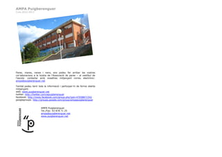 AMPA Puigberenguer
Curs 2012-2013




Pares, mares, nenes i nens, ens podeu fer arribar les vostres
col·laboracions a la bústia de l’Associació de pares – al vestíbul de
l’escola- contactar amb nosaltres mitjançant correu electrònic:
ampa@puigberenguer.net

També podeu tenir tota la informació i participar-hi de forma oberta
mitjançant:
web: www.puigberenguer.net
twitter: http://twitter.com/epuigberenguer
facebook: http://www.facebook.com/group.php?gid=47058871542
googlegroups: http://groups.google.com/group/ampapuigberenguer


                     AMPA Puigberenguer
                     Tel./Fax: 93 878 71 25
                     ampa@puigberenguer.net
                     www.puigberenguer.net
 