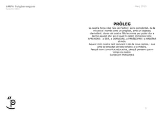 AMPA Puigberenguer                                               Març 2013
Curs 2012-2013




                                             PRÒLEG
                      La nostra força vital neix de l’esforç, de la complicitat, de la
                          iniciativa i només amb un propòsit, amb un objectiu
                       clarivident: donar als nostre fills les eines per poder dur a
                         terme aquest ofici en el qual hi estem immersos tots:
                     APRENDRE: a SER, a CONVIURE, a PARTICIPAR i a HABITAR
                                                  el món.
                      Aquest món nostre tant canviant i ple de nous reptes, i que
                               amb la tenacitat de tots tendeix a la millora.
                        Perquè som comunitat educativa, perquè pensem que el
                                             temps és nostre.
                                          Construïm PERSONES




                                                                           3
 