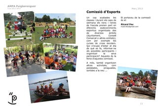 AMPA Puigberenguer
Curs 2012-2013                                                   Març 2013
                     Comissió d’Esports
                     Un    cop    acabades     les   El portaveu de la comissió
                     classes i durant els caps de    és el:
                     setmana els nens i nenes
                     de l’escola prenen part en      Ricard Feu
                                                     ricard.feu@gmail.com
                     diferents    esdeveniments
                     esportius organitzats des
                     de      diversos      àmbits
                     (Ajuntament,          Consell
                     Comarcal o altres entitats),
                     com     per   exemple     les
                     curses de cross escolars.
                     Qui s’ocupa d’estar al dia
                     de què es fa, informar-ne
                     als possibles participants i
                     organitzar      la      seva
                     participació? Aquesta és la
                     feina d’aquesta comissió.
                     A més, també organitzen
                     altres    activitats,   com
                     pedalades,       piraguades,
                     sortides a la neu ...




                                                                            11
 