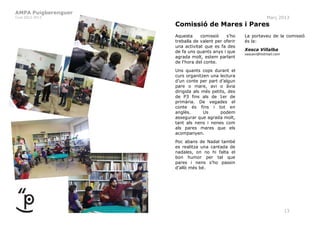 AMPA Puigberenguer
Curs 2012-2013                                                  Març 2013
                     Comissió de Mares i Pares
                     Aquesta     comissió    s’ho    La portaveu de la comissió
                     treballa de valent per oferir   és la:
                     una activitat que es fa des
                     de fa uns quants anys i que     Xesca Villalba
                                                     xescavi@hotmail.com
                     agrada molt, estem parlant
                     de l‘hora del conte.
                     Uns quants cops durant el
                     curs organitzen una lectura
                     d’un conte per part d’algun
                     pare o mare, avi o àvia
                     dirigida als més petits, des
                     de P3 fins als de 1er de
                     primària. De vegades el
                     conte és fins i tot en
                     anglès.      Us      podem
                     assegurar que agrada molt,
                     tant als nens i nenes com
                     als pares mares que els
                     acompanyen.
                     Poc abans de Nadal també
                     es realitza una cantada de
                     nadales, on no hi falta el
                     bon humor per tal que
                     pares i nens s’ho passin
                     d’allò més bé.




                                                                           13
 