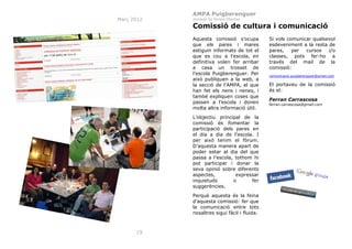 AMPA Puigberenguer
Març 2012

Jornada de Portes Obertes

Comissió de cultura i comunicació
Aquesta comissió s’ocupa
que els pares i mares
estiguin informats de tot el
que es cou a l’escola, en
definitiva volen fer arribar
a casa un trosset de
l’escola Puigberenguer. Per
això publiquen a la web, a
la secció de l'AMPA, el que
han fet els nens i nenes, i
també expliquen coses que
passen a l’escola i donen
molta altra informació útil.
L’objectiu principal de la
comissió és fomentar la
participació dels pares en
el dia a dia de l’escola. I
per això tenim el fòrum.
D’aquesta manera apart de
poder estar al dia del que
passa a l’escola, tothom hi
pot participar i donar la
seva opinió sobre diferents
aspectes,
expressar
inquietuds
o
fer
suggerències.
Perquè aquesta és la feina
d’aquesta comissió: fer que
la comunicació entre tots
nosaltres sigui fàcil i fluida.

19

Si vols comunicar qualsevol
esdeveniment a la resta de
pares,
per
cursos
i/o
classes, pots fer-ho a
través del mail de la
comissió:
comunicacio.puigberenguer@gmail.com

El portaveu de la comissió
és el:
Ferran Carrascosa
ferran.carrascosa@gmail.com

 