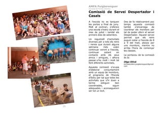 AMPA Puigberenguer
Febrer 2011

Jornada de Portes Obertes

Comissió de Servei Despertador i
Casals
A l’escola no es tanquen
les portes a final de juny.
Molt al contrari, s’ofereix
una escola d’estiu durant el
mes de juliol i també els
primers dies de setembre.
Un reguitzell d’activitats
diverses per a tots els nens
i nenes que durant alguna
setmana
més
volen
continuar venint a l’escola,
continuar
estant
en
contacte amb els seus
amics i amigues, i alhora
passar-s’ho molt i molt bé
fent diferents activitats.
Aquesta comissió s’ocupa
d’elaborar
conjuntament
amb un equip de monitors,
el programa de l’Escola
d’Estiu per tal que totes les
activitats que s’hi duen a
terme
estiguin
ben
coordinades,
siguin
adequades i aconsegueixin
ser tot un èxit.

25

Des de fa relativament poc
temps aquesta comissió
també
s’encarrega
de
coordinar els monitors per
tal de poder oferir el servei
Despertador. Aquest servei
permet
que
els
nens
puguin estar a l’escola de 8
a 9 del matí, atesos per
uns monitors, mentre no
arriba l’hora de començar
les classes.
La portaveu de la comissió
és la:
Olga Olivé
extraescolars.puigberenguer@gmail.
com

 