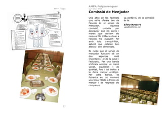 AMPA Puigberenguer
Març 2014

Curs 2013-2014

Comissió de Menjador
Una altra de les facilitats
que se’ns ofereix des de
l’escola és el servei de
menjador.
Aquesta
comissió
treballa
per
assegurar que els pares i
mares que deixem els
nostres fills i filles a dinar a
l’escola ho puguem fer
amb
tota
tranquil·litat,
sabent que estaran ben
atesos i ben alimentats.
Es cuida que el servei de
menjador funcioni bé en
dos
aspectes
molt
importants: el de la salut i
l’educatiu. Per una banda
s’ofereix sempre un menú
variat, equilibrat
i de
qualitat, fins i tot inclou a
la dieta menjar ecològic.
Per
altra
banda,
es
fomenta en tot moment
uns bons hàbits a l‘hora de
menjar i de respecte als
companys.

27

La portaveu de la comissió
és la:
Sílvia Navarro
xaps@telefonica.net

 