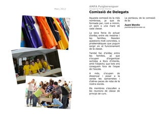 AMPA Puigberenguer
Març 2012

Jornada de Portes Obertes

Comissió de Delegats
Aquesta comissió és la més
nombrosa,
ja
que
és
formada per, com a mínim,
un pare o una mare de
cada classe.
La seva feina és actuar
d’enllaç entre els mestres i
les
famílies.
Resolen
qüestions molt concretes, o
problemàtiques que puguin
sorgir en el funcionament
de la classe.
També fan d’enllaç entre
les
famílies,
ja
que
s’ocupen
d’organitzar
sortides a llocs d’interès,
amb l’objectiu que tots ens
coneguem fora de l’espai
de l’escola.
A
més,
s’ocupen
de
dissenyar i posar a la
venda les samarretes i
d’altres peces de roba de la
nostra escola.
Els membres s’escullen a
les reunions de classe de
principi de curs.

29

La portaveu de la comissió
és la:
Juani Benito
juanibengo@movistar.es

 