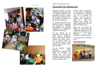 AMPA Puigberenguer
Març 2012

Jornada de Portes Obertes

Comissió de Solidaritat
Aquesta comissió, s’ocupa
d’organitzar activitats amb
un vessant solidari fent-hi
participar els nens i nenes
de la nostra escola per ferlos conèixer i promoure el
valor de la solidaritat.
En diverses ocasions s’han
recollit aliments i joguines
per donar-les a famílies
necessitades de Manresa
mitjançant la Plataforma
Solidària de Manresa.
El curs passat, es va
organitzar una jornada, la
qual
vàrem
anomenar
Festa Intercultural amb la
intenció de poder donarnos a conèixer millor els
uns amb els altres i crear
vincles més propers entre
tots nosaltres.
Es van mostrar i tastar
diferents
plats
gastronòmics aportats per
totes
les
famílies
de
l’escola que van voler
participar, es van ensenyar
i practicar diferents danses
d’arreu del món, jocs...
31

També vàrem organitzar
un intercanvi de joguines
on el lema era: “La brossa
d’un és la joguina de
l’altre” i cal dir que va
resultar molt satisfactori.
Cada nen i nena que
portava una joguina la
podia intercanviar per una
altra del mateix grup.
Abans de les Festes de
Nadal vam recollir joguines
i aliments responent a les
crides de la Creu Roja de
Manresa
i
el
banc
d’Aliments respectivament.
La portaveu de la comissió
és la:
Marta Bernadich
atramnaj@hotmail.com

 