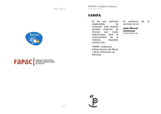 AMPA Puigberenguer
Març 2014

Curs 2013-2014

FAMPA
Hi ha una comissió
responsable
de
contactar amb d’altres
entitats externes de
l’escola
que
estan
relacionades amb el
funcionament
de
la
mateixa.
Aquestes
entitats són:
FAMPA: Federació
d'Associacions de Mares
i Pares d'Alumnes de
Manresa

35

El
portaveu
comissió és el:
José Manuel
Contreras
jcontre1@xtec.cat

de

la

 