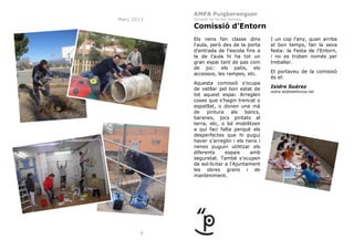 AMPA Puigberenguer
Març 2013

Jornada de Portes Obertes

Comissió d’Entorn
Els nens fan classe dins
l‘aula, però des de la porta
d’entrada de l’escola fins a
la de l’aula hi ha tot un
gran espai tant de pas com
de joc: els patis, els
accessos, les rampes, etc.
Aquesta comissió s’ocupa
de vetllar pel bon estat de
tot aquest espai. Arreglen
coses que s’hagin trencat o
espatllat, o donen una mà
de
pintura
als
bancs,
baranes, jocs pintats al
terra, etc, o bé mobilitzen
a qui faci falta perquè els
desperfectes que hi pugui
haver s’arreglin i els nens i
nenes puguin utilitzar els
diferents
espais
amb
seguretat. També s’ocupen
de sol·licitar a l’Ajuntament
les obres grans i de
manteniment.

9

I un cop l’any, quan arriba
el bon temps, fan la seva
festa: la Festa de l’Entorn,
i no es troben només per
treballar.
El portaveu de la comissió
és el:
Isidre Suárez
isidre.sb@telefonica.net

 