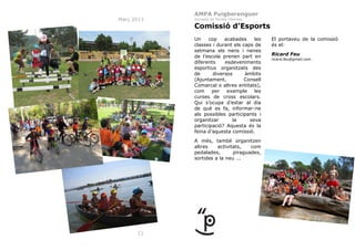 AMPA Puigberenguer
Març 2013

Jornada de Portes Obertes

Comissió d’Esports
Un
cop
acabades
les
classes i durant els caps de
setmana els nens i nenes
de l’escola prenen part en
diferents
esdeveniments
esportius organitzats des
de
diversos
àmbits
(Ajuntament,
Consell
Comarcal o altres entitats),
com
per
exemple
les
curses de cross escolars.
Qui s’ocupa d’estar al dia
de què es fa, informar-ne
als possibles participants i
organitzar
la
seva
participació? Aquesta és la
feina d’aquesta comissió.
A més, també organitzen
altres
activitats,
com
pedalades,
piraguades,
sortides a la neu ...

11

El portaveu de la comissió
és el:
Ricard Feu
ricard.feu@gmail.com

 