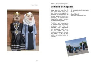 AMPA Puigberenguer
Març 2013

Jornada de Portes Obertes

Comissió de Gegants
Igual que un correfoc fa
que una festa sigui tota
una festa, uns gegants hi
posen el toc de distinció. El
senyor gegant, la senyora
geganta i el nostre eixerit
capgròs fan ballar a tothom
al ritme de les gralles.
Però tot i que els gegants
es passen molt de temps
amagats,
s’hi
ha
de
treballar amb regularitat
per assegurar que surtin
en
la
millor
de
les
condicions, i puguin encisar
als petits, i als no tan
petits durant les festes de
l'escola.

15

El portaveu de la comissió
és el:
Jordi Gomis
jordi.gomis.bresco@gmail.com

 