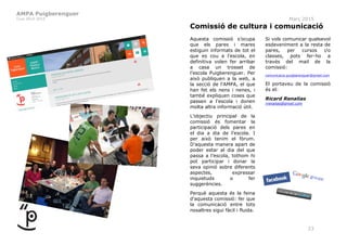 AMPA Puigberenguer
Curs 2014-2015 Març 2015
23
Comissió de cultura i comunicació
Aquesta comissió s’ocupa
que els pares i mares
estiguin informats de tot el
que es cou a l’escola, en
definitiva volen fer arribar
a casa un trosset de
l’escola Puigberenguer. Per
això publiquen a la web, a
la secció de l'AMPA, el que
han fet els nens i nenes, i
també expliquen coses que
passen a l’escola i donen
molta altra informació útil.
L’objectiu principal de la
comissió és fomentar la
participació dels pares en
el dia a dia de l’escola. I
per això tenim el fòrum.
D’aquesta manera apart de
poder estar al dia del que
passa a l’escola, tothom hi
pot participar i donar la
seva opinió sobre diferents
aspectes, expressar
inquietuds o fer
suggerències.
Perquè aquesta és la feina
d’aquesta comissió: fer que
la comunicació entre tots
nosaltres sigui fàcil i fluida.
Si vols comunicar qualsevol
esdeveniment a la resta de
pares, per cursos i/o
classes, pots fer-ho a
través del mail de la
comissió:
comunicacio.puigberenguer@gmail.com
El portaveu de la comissió
és el:
Ricard Renalias
rrenalias@gmail.com
 