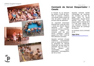 AMPA Puigberenguer
Curs 2014-2015 Març 2015
29
Comissió de Servei Despertador i
Casals
A l’escola no es tanquen
les portes a final de juny.
Molt al contrari, s’ofereix
una escola d’estiu durant el
mes de juliol i també els
primers dies de setembre.
Un reguitzell d’activitats
diverses per a tots els nens
i nenes que durant alguna
setmana més volen
continuar venint a l’escola,
continuar estant en
contacte amb els seus
amics i amigues, i alhora
passar-s’ho molt i molt bé
fent diferents activitats.
Aquesta comissió s’ocupa
d’elaborar conjuntament
amb un equip de monitors,
el programa de l’Escola
d’Estiu per tal que totes les
activitats que s’hi duen a
terme estiguin ben
coordinades, siguin
adequades i aconsegueixin
ser tot un èxit.
Aquesta comissió també
s’encarrega de coordinar
els monitors per tal de
poder oferir el servei
Despertador. Aquest servei
permet que els nens
puguin estar a l’escola de 8
a 9 del matí, atesos per
uns monitors, mentre no
arriba l’hora de començar
les classes.
La portaveu de la comissió
és la:
Olga Olivé
extraescolars.puigberenguer@gmail.com
 