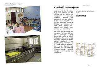 AMPA Puigberenguer
Curs 2014-2015 Març 2015
31
Comissió de Menjador
Una altra de les facilitats
que se’ns ofereix des de
l’escola és el servei de
menjador. Aquesta
comissió treballa per
assegurar que els pares i
mares que deixem els
nostres fills i filles a dinar a
l’escola ho puguem fer
amb tota tranquil·litat,
sabent que estaran ben
atesos i ben alimentats.
Es cuida que el servei de
menjador funcioni bé en
dos aspectes molt
importants: el de la salut i
l’educatiu. Per una banda
s’ofereix sempre un menú
variat, equilibrat i de
qualitat, fins i tot inclou a
la dieta menjar ecològic.
Per altra banda, es
fomenta en tot moment
uns bons hàbits a l‘hora de
menjar i de respecte als
companys.
La portaveu de la comissió
és la:
Sílvia Navarro
xaps@telefonica.net
 