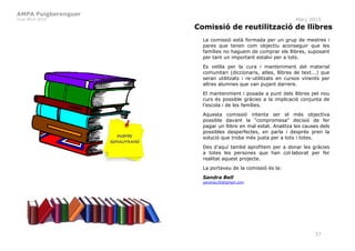 AMPA Puigberenguer
Curs 2014-2015 Març 2015
37
Comissió de reutilització de llibres
La comissió està formada per un grup de mestres i
pares que tenen com objectiu aconseguir que les
famílies no haguem de comprar els llibres, suposant
per tant un important estalvi per a tots.
Es vetlla per la cura i manteniment del material
comunitari (diccionaris, atles, llibres de text...) que
seran utilitzats i re-utilitzats en cursos vinents per
altres alumnes que van pujant darrere.
El manteniment i posada a punt dels llibres pel nou
curs és possible gràcies a la implicació conjunta de
l'escola i de les famílies.
Aquesta comissió intenta ser el més objectiva
possible davant la "compromesa" decisió de fer
pagar un llibre en mal estat. Analitza les causes dels
possibles desperfectes, en parla i després pren la
solució que troba més justa per a tots i totes.
Des d’aquí també aprofitem per a donar les gràcies
a totes les persones que han col·laborat per fer
realitat aquest projecte.
La portaveu de la comissió és la:
Sandra Bell
sandrax26@gmail.com
 
