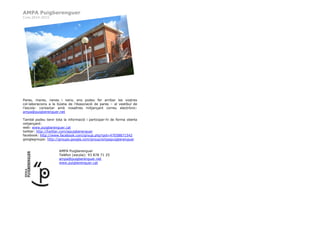 AMPA Puigberenguer
Curs 2014-2015
Pares, mares, nenes i nens, ens podeu fer arribar les vostres
col·laboracions a la bústia de l’Associació de pares – al vestíbul de
l’escola- contactar amb nosaltres mitjançant correu electrònic:
ampa@puigberenguer.net
També podeu tenir tota la informació i participar-hi de forma oberta
mitjançant:
web: www.puigberenguer.cat
twitter: http://twitter.com/epuigberenguer
facebook: http://www.facebook.com/group.php?gid=47058871542
googlegroups: http://groups.google.com/group/ampapuigberenguer
AMPA Puigberenguer
Telèfon (escola): 93 878 71 25
ampa@puigberenguer.net
www.puigberenguer.cat
 