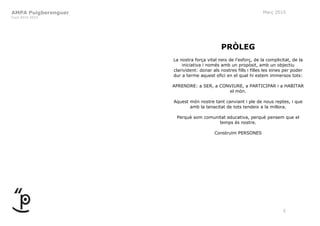 AMPA Puigberenguer
Curs 2014-2015
Març 2015
5
PRÒLEG
La nostra força vital neix de l’esforç, de la complicitat, de la
iniciativa i només amb un propòsit, amb un objectiu
clarivident: donar als nostres fills i filles les eines per poder
dur a terme aquest ofici en el qual hi estem immersos tots:
APRENDRE: a SER, a CONVIURE, a PARTICIPAR i a HABITAR
el món.
Aquest món nostre tant canviant i ple de nous reptes, i que
amb la tenacitat de tots tendeix a la millora.
Perquè som comunitat educativa, perquè pensem que el
temps és nostre.
Construïm PERSONES
 