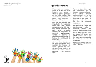AMPA Puigberenguer
Curs 2014-2015
Març 2015
7
Què és l’AMPA?
L’associació de mares i
pares és el lloc on, d’una
manera més activa i
efectiva, podeu participar
en la vida escolar. Les
mares i els pares tenim un
paper molt important a
l’escola pública.
Una de les tasques més
importants és organitzar
bona part dels serveis
complementaris del dia a
dia, on es gestionen des
del servei d’acollida
matinal, el menjador i les
activitats extraescolars.
També es treballa en
tasques d’infrastructura, de
festes, de reutilització de
llibres, etc...
Això ens dóna l’oportunitat
de poder col·laborar en la
qualitat de l’escola, de
poder millorar els seus
serveis, fins al punt on les
mares i pares siguem
capaços, i de donar-hi
caliu.
Tenim al davant un repte
de participació que fa
l’escola més democràtica i
més activa. L’escola
Puigberenguer és, de fet,
una de les escoles de
Manresa on els pares hi
participem més i això és un
fet que cal continuar
reforçant.
Per això hi ha l’AMPA, per
conèixer-nos millor i
conèixer l’escola dels
nostres fills i filles per dins.
Hi ha AMPA per fer coses
en equip, en grup. Una
AMPA oberta a tothom per
fer costat als mestres i per
fer millor encara l’escola
que volem.
TOTES LES MARES I PARES
SOM L’AMPA !!
 