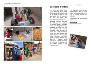 AMPA Puigberenguer
Curs 2014-2015 Març 2015
13
Comissió d’Entorn
Els nens fan classe dins
l‘aula, però des de la porta
d’entrada de l’escola fins a
la de l’aula hi ha tot un
gran espai tant de pas com
de joc: els patis, els
accessos, les rampes, etc.
Aquesta comissió s’ocupa
de vetllar pel bon estat de
tot aquest espai. Arreglen
coses que s’hagin trencat o
espatllat, o donen una mà
de pintura als bancs,
baranes, jocs pintats al
terra, etc, o bé mobilitzen
a qui faci falta perquè els
desperfectes que hi pugui
haver s’arreglin i els nens i
nenes puguin utilitzar els
diferents espais amb
seguretat. També s’ocupen
de sol·licitar a l’Ajuntament
les obres grans i de
manteniment.
I un cop l’any, quan arriba
el bon temps, fan la seva
festa: la Festa de l’Entorn,
i no es troben només per
treballar.
El portaveu de la comissió
és el:
Dani Serra
amiguitillo@hotmail.com
 