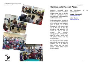 AMPA Puigberenguer
Curs 2014-2015 Març 2015
17
Comissió de Mares i Pares
Aquesta comissió s’ho
treballa de valent per oferir
una activitat que es fa des
de fa uns quants anys i que
agrada molt, estem parlant
de l‘hora del conte.
Uns quants cops durant el
curs organitzen una lectura
d’un conte per part d’algun
pare o mare, avi o àvia
dirigida als més petits, des
de P3 fins als de 1er de
primària. De vegades el
conte és fins i tot en
anglès. Us podem
assegurar que agrada molt,
tant als nens i nenes com
als pares mares que els
acompanyen.
Poc abans de Nadal també
es realitza una cantada de
nadales, on no hi falta el
bon humor per tal que
pares i nens s’ho passin
d’allò més bé.
Els portaveus de la
comissió són:
Roger Camprubí
roger2c@gmail.com
Alba Serra
aserra45@xtec.cat
 