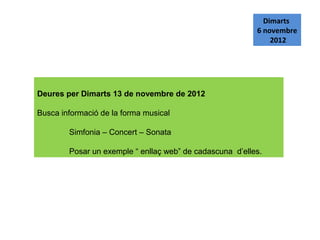 Dimarts
                                                          6 novembre
                                                              2012




Deures per Dimarts 13 de novembre de 2012

Busca informació de la forma musical

        Simfonia – Concert – Sonata

        Posar un exemple “ enllaç web” de cadascuna d’elles.
 