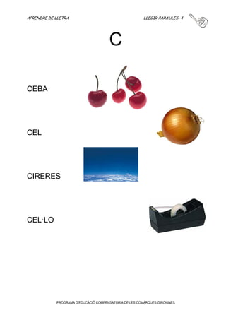 APRENDRE DE LLETRA LLEGIR PARAULES 3 
C 
PROGRAMA D’EDUCACIÓ COMPENSATÒRIA DE LES COMARQUES GIRONINES 
CACA 
COTXE 
CASA 
CAMA 
CAMIÓ 
CADIRA 
COR 
CAVALL 
COL 
CABELL 
COPA 
CUC 
COLA 
 