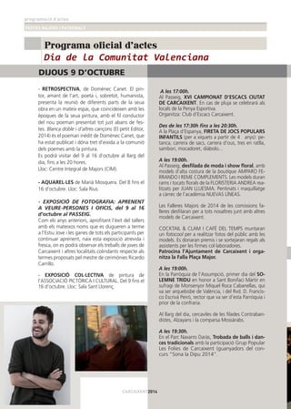 programació d’actes
FESTES MAJORS I PATRONALS
16
Programa oficial d'actes
A les 17:00h.
Al Passeig, XVI CAMPIONAT D’ESCACS CIUTAT
DE CARCAIXENT. En cas de pluja se celebrarà als
locals de la Penya Esportiva.
Organitza: Club d’Escacs Carcaixent.
Des de les 17:30h ﬁns a les 20:30h.
A la Plaça d’Espanya, FIRETA DE JOCS POPULARS
INFANTILS (per a xiquets a partir de 4 anys): pe-
tanca, carrera de sacs, carrera d’ous, tres en ratlla,
sambori, mocadoret, diàbolo...
A les 19:00h.
Al Passeig, desﬁlada de moda i show ﬂoral, amb
models d’alta costura de la boutique AMPARO FE-
RRANDO I REME COMPLEMENTS. Les models duran
rams i tocats ﬂorals de la FLORISTERIA ANDREA rea-
litzats per JUAN LLUESMA. Pentinats i maquillatge
a càrrec de l’acadèmia NUEVAS LÍNEAS.
Les Falleres Majors de 2014 de les comissions fa-
lleres desﬁlaran per a tots nosaltres junt amb altres
models de Carcaixent.
COCKTAIL & CLAM I CAFÉ DEL TEMPS muntaran
un fotocool per a realitzar fotos del públic amb les
models. Es donaran premis i se sortejaran regals als
assistents per les ﬁrmes col·laboradores.
Patrocina l’Ajuntament de Carcaixent i orga-
nitza la Falla Plaça Major.
A les 19:00h.
En la Parròquia de l’Assumpció, primer dia del SO-
LEMNE TRIDU en honor a Sant Bonifaci Màrtir en
sufragi de Monsenyor Miquel Roca Cabanellas, qui
va ser arquebisbe de València, i del Rvd. D. Francis-
co Escrivá Peiró, rector que va ser d’esta Parròquia i
prior de la confraria.
Al llarg del dia, cercaviles de les ﬁlades Contraban-
distes, Alzayans i la comparsa Mossàrabs.
A les 19:30h.
En el Parc Navarro Daràs, Trobada de balls i dan-
ces tradicionals amb la participació Grup Popular
Les Folies de Carcaixent (guanyadors del con-
curs “Sona la Dipu 2014”.
- RETROSPECTIVA, de Domènec Canet. El pin-
tor, amant de l’art, poeta i, sobretot, humanista,
presenta la reunió de diferents parts de la seua
obra en un mateix espai, que coincideixen amb les
èpoques de la seua pintura, amb el ﬁl conductor
del nou poemari presentat tot just abans de fes-
tes. Blanca doble i d’altres cançons (El petit Editor,
2014) és el poemari inèdit de Domènec Canet, que
ha estat publicat i dóna tret d’eixida a la comunió
dels poemes amb la pintura.
Es podrà visitar del 9 al 16 d’octubre al llarg del
dia, ﬁns a les 20 hores.
Lloc: Centre Integral de Majors (CIM).
- AQUAREL·LES de Marià Mosquera. Del 8 ﬁns el
16 d’octubre. Lloc: Sala Rius
- EXPOSICIÓ DE FOTOGRAFIA: APRENENT
A VEURE-PERSONES I OFICIS, del 9 al 16
d’octubre al PASSEIG.
Com els anys anteriors, aproﬁtant l’èxit del tallers
amb els mateixos noms que es dugueren a terme
a l’Estiu Jove i les ganes de tots els participants per
continuar aprenent, naix esta exposició atrevida i
fresca, on es podrà observar els treballs de joves de
Carcaixent i altres localitats colindants respecte als
termes proposats pel mestre de cerimònies Ricardo
Carrillo.
- EXPOSICIÓ COL·LECTIVA de pintura de
l’ASSOCIACIÓ PICTÒRICA I CULTURAL. Del 9 ﬁns el
16 d’octubre. Lloc: Sala Sant Llorenç.
CARCAIXENT2014
DIJOUS 9 D’OCTUBRE
Dia de la Comunitat Valenciana
 