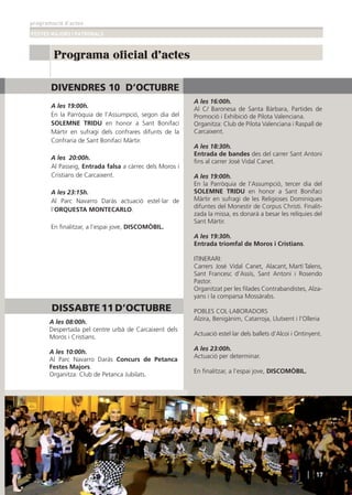 programació d’actes
FESTES MAJORS I PATRONALS
Programa oficial d'actes
CARCAIXENT2014
DIVENDRES 10 D’OCTUBRE
A les 19:00h.
En la Parròquia de l’Assumpció, segon dia del
SOLEMNE TRIDU en honor a Sant Bonifaci
Màrtir en sufragi dels confrares difunts de la
Confraria de Sant Bonifaci Màrtir.
A les 20:00h.
Al Passeig, Entrada falsa a càrrec dels Moros i
Cristians de Carcaixent.
A les 23:15h.
Al Parc Navarro Daràs actuació estel·lar de
l’ORQUESTA MONTECARLO.
En ﬁnalitzar, a l’espai jove, DISCOMÒBIL.
A les 16:00h.
Al C/ Baronesa de Santa Bàrbara, Partides de
Promoció i Exhibició de Pilota Valenciana.
Organitza: Club de Pilota Valenciana i Raspall de
Carcaixent.
A les 18:30h.
Entrada de bandes des del carrer Sant Antoni
ﬁns al carrer José Vidal Canet.
A les 19:00h.
En la Parròquia de l’Assumpció, tercer dia del
SOLEMNE TRIDU en honor a Sant Bonifaci
Màrtir en sufragi de les Religioses Dominiques
difuntes del Monestir de Corpus Christi. Finalit-
zada la missa, es donarà a besar les relíquies del
Sant Màrtir.
A les 19:30h.
Entrada triomfal de Moros i Cristians.
ITINERARI:
Carrers José Vidal Canet, Alacant, Martí Talens,
Sant Francesc d’Assís, Sant Antoni i Rosendo
Pastor.
Organitzat per les ﬁlades Contrabandistes, Alza-
yans i la comparsa Mossàrabs.
POBLES COL·LABORADORS
Alzira, Benigànim, Catarroja, Llutxent i l’Olleria
Actuació estel·lar dels ballets d’Alcoi i Ontinyent.
A les 23:00h.
Actuació per determinar.
En ﬁnalitzar, a l’espai jove, DISCOMÒBIL.
A les 08:00h.
Despertada pel centre urbà de Carcaixent dels
Moros i Cristians.
A les 10:00h.
Al Parc Navarro Daràs Concurs de Petanca
Festes Majors.
Organitza: Club de Petanca Jubilats.
17
DISSABTE 11 D’OCTUBRE
 