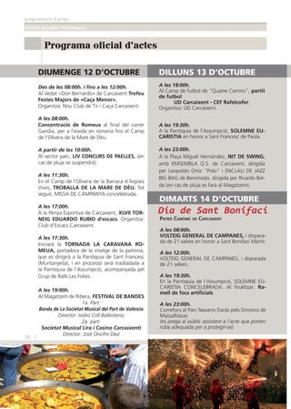programació d’actes
FESTES MAJORS I PATRONALS
18
Programa oficial d'actes
DIUMENGE 12 D’OCTUBRE
Des de les 08:00h. i ﬁns a les 12:00h.
Al Vedat «Don Bernardo» de Carcaixent Trofeu
Festes Majors de «Caça Menor».
Organitza: Nou Club de Tir i Caça Carcaixent.
A les 08:00h.
Concentració de Romeus al ﬁnal del carrer
Gandia, per a l’eixida en romeria ﬁns el Camp
de l’Olivera de la Mare de Déu.
A partir de les 10:00h.
Al sector parc, LIV CONCURS DE PAELLES, (en
cas de pluja se suspendrà).
A les 11:30h.
En el Camp de l’Olivera de la Barraca d’Aigües
Vives, TROBALLA DE LA MARE DE DÉU. Tot
seguit, MISSA DE CAMPANYA concelebrada.
A les 17:00h.
A la Penya Esportiva de Carcaixent, XLVII TOR-
NEIG EDUARDO RUBIO d’escacs. Organitza:
Club d’Escacs Carcaixent.
A les 17:30h.
Iniciarà la TORNADA LA CARAVANA RO-
MEUA, portadora de la imatge de la patrona,
que es dirigirà a la Parròquia de Sant Francesc
(Muntanyeta), i en processó serà traslladada a
la Parròquia de l’Assumpció, acompanyada pel
Grup de Balls Les Folies.
A les 19:00h.
Al Magatzem de Ribera, FESTIVAL DE BANDES
1a. Part:
Banda de La Societat Musical del Port de València
Director: Isidro Coll Ballesteros
2a. part:
Societat Musical Lira i Casino Carcaixentí
Director: José Onofre Díez
DILLUNS 13 D’OCTUBRE
A les 18:00h.
Al Camp de futbol de “Quatre Camins”, partit
de futbol:
UD Carcaixent - CEF Rafelcofer.
Organitza: UD Carcaixent.
A les 19:30h.
A la Parròquia de l’Assumpció, SOLEMNE EU-
CARISTIA en honor a Sant Francesc de Paula.
A les 23:00h.
A la Plaça Miguel Hernández, NIT DE SWING,
amb EMSEMBLA Q.S. de Carcaixent, dirigida
per Leopoldo Ortiz “Polo” i ENCLAU DE JAZZ
BIG BAG de Benimodo, dirigida per Ricardo Bel-
da (en cas de pluja es farà al Magatzem).
PATRÓ CANÒNIC DE CARCAIXENT
A les 08:00h.
VOLTEIG GENERAL DE CAMPANES, i dispara-
da de 21 salves en honor a Sant Bonifaci Màrtir.
A les 12:00h.
VOLTEIG GENERAL DE CAMPANES, i disparada
de 21 salves.
A les 19:30h.
En la Parròquia de l’Assumpció, SOLEMNE EU-
CARISTIA CONCELEBRADA. Al ﬁnalitzar: Ra-
mell de focs artiﬁcials
A les 23:00h.
Correfocs al Parc Navarro Daràs pels Dimonis de
Massalfassar.
(es prega al públic assistent a l’acte que porten
roba adequada per a protegir-se).
CARCAIXENT2014
Dia de Sant Bonifaci
DIMARTS 14 D’OCTUBRE
 