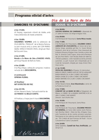 programació d’actes
FESTES MAJORS I PATRONALS
19
Programa oficial d'actes
DIMECRES 15 D’OCTUBRE
A les 17:45h.
Al Passeig, espectacle infantil de titelles amb
l’obra Detectives de medio ambiente.
A les 19:00h.
SOLEMNES VESPRES amb la celebració de
I’EUCARISTIA i TRASLLAT de la Nostra Patrona.
La part musical anirà a càrrec del COR PARRO-
QUIAL VERGE D’AIGÜES VIVES, dirigit per Mari-
bel Escuriet Grau.
A les 21:00h.
Ronda a la Mare de Déu d’AIGÜES VIVES,
pel Grup Popular de Ball Les Folies.
A les 22:00h.
A la Plaça Major, volteig de campanes i tradicio-
nal acte de la DESCOBERTA.
A continuació
OFRENA FLORAL
Al ﬁnalitzar
NIT D’EFECTES DE FOC
A les 23:15h.
Al Parc Navarro Daràs, l’actuació estel·lar de
LIZ PARDO i IL BELLO CANTO.
Al ﬁnalitzar, a l’espai jove hi haurà DISCOMÒBIL.
DIJOUS 16 D’OCTUBRE
A les 08:00h.
VOLTEIG GENERAL DE CAMPANES i disparada de
21 salves en honor a la Verge d’Aigües Vives.
A les 09:00h.
A la Parròquia de l’Assumpció, Santa Missa resada.
A les 11:00h.
A la Parròquia de l’Assumpció, SOLEMNE CONCE-
LEBRACIÓ DE L’EUCARISTIA, en honor de la San-
tíssima Verge, presidida pel Rvd. Sr. Vicent Richart
Hostench, prior de la Confraria i Gran Associació de
la Nostra Senyora d’Aigües Vives; homilia a càrrec del
Rvd. Sr. Antonio Corbí Copovi, rector de la Parròquia
de Sant Pere Màrtir i Sant Nicolau Bisbe de València,
i ﬁll de la població, i amb l’assistència de les primeres
autoritats. La part musical serà interpretada per la
Coral de Carcaixent, dirigida per Josep Antoni Mar-
tínez Lerma.
A les 13:30h.
FESTA DEL PASDOBLE al Passeig. Hi intervindran:
BANDA DE CORNETES, TAMBORS I GAITES DEL CRIST DE LA BONA MORT
BANDA INFANTIL DE LA LIRA I CASINO CARCAIXENTÍ
BANDA JUVENIL DE LA LIRA I CASINO CARCAIXENTÍ
BANDA SIMFÒNICA DE LA LIRA I CASINO CARCAIXENTÍ
A les 14:15h.
Al Parc Navarro Daràs, Gran Mascletada a càrrec de
la Pirotècnia Arnal S.A.
A les 17:00h.
CONCERT DE LA MARE DE DÉU al Magatzem de
Ribera, A CÀRREC DE LA BANDA SIMFÒNICA DE LA
LIRA I CASINO CARCAIXENTÍ.
Director: José Onofre Díez
A les 18:30h.
A la Parròquia de l’Assumpció, Santa Missa.
A les 19:00h.
A la Parròquia de l’Assumpció, SOLEMNE PROCES-
SÓ GENERAL, en honor dels nostres Sants Patrons,
Sant Bonifaci Màrtir i Mare de Déu d’Aigües Vives,
amb l’assistència de les nostres primeres autoritats.
Participaran en tan solemne acte les tradicionals dan-
ses, “Els Cirialots de Sant Francesc de Paula” i la Lira
Carcaixentina-Casino CarcaixentÍ.
A les 24:00h.
Zona Gaianes, Castell de Focs Artiﬁcials, per
Arnal S.A.
Dia de la Mare de Déu
 