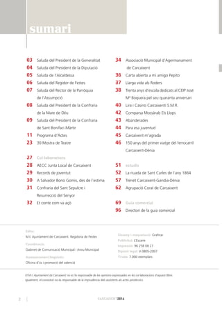 2 CARCAIXENT2014
03 Saluda del President de la Generalitat
04 Saluda del President de la Diputació
05 Saluda de l’Alcaldessa
06 Saluda del Regidor de Festes
07 Saluda del Rector de la Parròquia
de l’Assumpció
08 Saluda del President de la Confraria
de la Mare de Déu
09 Saluda del President de la Confraria
de Sant Bonifaci Màrtir
11 Programa d’Actes
23 30 Mostra de Teatre
27 Col·laboracions
28 AECC Junta Local de Carcaixent
29 Records de joventut
30 A Salvador Bono Gomis, des de l’estima
31 Confraria del Sant Sepulcre i
Resurrecció del Senyor
32 Et conte com va açò
34 Associació Municipal d’Agermanament
de Carcaixent
36 Carta abierta a mi amigo Pepito
37 Llarga vida als Roders
38 Trenta anys d’escola dedicats al CEIP José
Mª Boquera pel seu quaranta aniversari
40 Lira i Casino Carcaixentí S.M.R.
42 Comparsa Mossàrab Els Llops
43 Abanderades
44 Para esa juventud
45 Carcaixent m’agrada
46 150 anys del primer viatge del ferrocarril
Carcaixent-Dènia
51 estudis
52 La riuada de Sant Carles de l’any 1864
57 Trenet Carcaixent-Gandia-Dènia
62 Agrupació Coral de Carcaixent
69 Guia comercial
96 Directori de la guia comercial
Edita:
M.I. Ajuntament de Carcaixent. Regidoria de Festes
Coordinació:
Gabinet de Comunicació Municipal i Arxiu Municipal
Assessorament lingüístic:
Oﬁcina d’ús i promoció del valencià
Disseny i maquetació: Graﬁcar
Publicitat: L’Escaire
Impressió: 96 258 08 27
Dipòsit legal: V-3805-2007
Tirada: 7.000 exemplars
El M.I. Ajuntament de Carcaixent no es fa responsable de les opinions expressades en les col·laboracions d’aquest llibre.
Igualment, el consistori no és responsable de la imprudència dels assistents als actes pirotècnics.
sumari
 