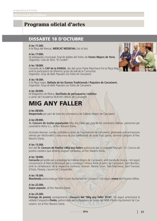 programació d’actes
FESTES MAJORS I PATRONALS
21CARCAIXENT2014CARCAIXENT2014
Programa oficial d'actes
DISSABTE 18 D’OCTUBRE
A les 11:30h.
A la Plaça del Mercat, MERCAT MEDIEVAL (tot el dia).
A les 17:00h.
Al poliesportiu municipal, ﬁnal de dobles del Trofeu de Festes Majors de Tenis.
Organitza: Club de Tenis “El Cordell”.
A les 18:00h.
Cercavila de la CAP de la DANSA, des del carrer Padre Marchena ﬁns la Plaça Major,
amb la participació de diferents grups de ball de la Comunitat.
Organitza: Grup de Balls Populars Les Folies de Carcaixent.
A les 19:30h.
A la Plaça major, Ballada de les Danses Tradicionals i Populars de Carcaixent.
Organitza: Grup de Balls Populars Les Folies de Carcaixent.
A les 20:00h.
Al Magatzem de Ribera, Desﬁlada de perruqueria i estètica
a càrrec de l’Acadèmia NUEVAS LINEAS de Carcaixent.
MIG ANY FALLER
A les 08:00h.
Despertada per part de totes les comissions a les Falleres Majors de Carcaixent.
A les 09:00h.
1r. Concurs de truites espanyoles Mig Any Faller per part de les comissions falleres, patrocinat per
Lavanderia Alzira S.L., al Parc Navarro Daràs.
Activitats diverses: zumba, unﬂables a càrrec de l’Ajuntament de Carcaixent, globotada amb animacions
oferida per McDonald’s i concursos de jocs tradicionals de taula (truc, parxís, dominó i pòquer) al Parc
Navarro Daràs.
A les 13:30h.
Inici del 1r. Concurs de Paelles «Mig any faller» patrocinat per «Congelats Pascual» i 1r. Concurs de
postres casolans que almenys duguen carabassa, al Parc Navarro Daràs.
A les 18:00h.
Cercavila pel poble per a arreplegar les Falleres Majors de Carcaixent, amb banda de música, i tot seguit
concentració al Mercat Municipal per a començar l’ofrena ﬂoral al patró de Carcaixent, Sant Bonifaci,
amb la col·laboració de la respectiva confraria; itinerari: Mestre Giner, Pare Marchena, Sant Francesc
d’Assís, Passeig i Jaume I el Conqueridor.
A les 19:30h.
Mascletada patrocinada pel Molt il·lustre Ajuntament de Carcaixent i, tot seguit, crema de L’Estoreta Velleta.
A les 22:30h.
Sopar popular, al Parc Navarro Daràs.
A les 23:30h.
Entrega de premis corresponents i clausura del “Mig any faller 2014”. Tot seguit amenitzarà la
vetlada l’orquestra Óxido, patrocinada per la Regidoria de Festes del Molt il·lustre Ajuntament de Car-
caixent, tot al Parc Navarro Daràs.
 