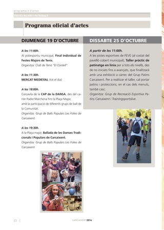 programació d’actes
FESTES MAJORS I PATRONALS
22 CARCAIXENT2014
Programa oficial d'actes
DIUMENGE 19 D’OCTUBRE
A les 11:00h.
Al poliesportiu municipal, Final Individual de
Festes Majors de Tenis.
Organitza: Club de Tenis “El Cordell”.
A les 11:30h.
MERCAT MEDIEVAL (tot el dia)
A les 18:00h.
Cercavila de la CAP de la DANSA, des del ca-
rrer Padre Marchena ﬁns la Plaça Major,
amb la participació de diferents grups de ball de
la Comunitat.
Organitza: Grup de Balls Populars Les Folies de
Carcaixent.
A les 19:30h.
A la Plaça major, Ballada de les Danses Tradi-
cionals i Populars de Carcaixent.
Organitza: Grup de Balls Populars Les Folies de
Carcaixent.
DISSABTE 25 D’OCTUBRE
A partir de les 11:00h.
A les pistes esportives de FEVE (al costat del
pavelló cobert municipal), Taller pràctic de
patinatge en línia per a tots els nivells, des
de no iniciats ﬁns a avançats, que ﬁnalitzarà
amb una exhibició a càrrec del Grup Patins
Carcaixent. Per a realitzar el taller, cal portar
patins i proteccions; en el cas dels menuts,
també casc.
Organitza: Grup de Recreació Esportiva Pa-
tins Carcaixent i Trainingsportslive.
 