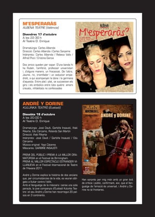 M’ESPERARÀS
ALBENA TEATRE (València)
Divendres 17 d’octubre
A les 22:30 h
Al Teatre D. Enrique
Dramatúrgia: Carles Alberola
Direcció: Carles Alberola i Carles Sanjaime
Intèrprets: Carles Alberola / Rebeca Valls /
Alfred Picó / Cristina Garcia
Dos amics queden per sopar. D’una banda hi
ha Rubén, l’amﬁtrió, professor universitari
i, d’alguna manera, un fracassat. De l’altra,
Jaume, ric, triomfador i un seductor empe-
dreït, a qui acompanyen la dona i la germana
d’aquesta. Entre plat i plat, se succeeixen els
girs i els embolics entre tots quatre: amors
creuats, inﬁdelitats no confessades
ANDRÉ Y DORINE
KULUNKA TEATRO (Euskadi)
Dissabte 18 d’octubre
A les 20:00 h
Al Teatre D. Enrique
Dramatúrgia: José Dault, Garbiñe Insausti, Iñaki
Rikarte, Edu Cárcamo, Rolando San Martín
Direcció: Iñaki Rikarte
Intèrprets: José Dault / Garbiñe Insausti / Edu
Cárcamo
Música original: Yayo Cáceres
Màscares: GARBIÑE INSAUSTI
PREMI DEL PÚBLIC I PREMI A LA MILLOR DRA-
MATÚRGIA en el Festival de Birmingham.
PREMI AL MILLOR ESPECTACLE ESTRANGER VI-
LLANUEVA en el Festival Internacional de Teatre
de l’Havana 2011.
André y Dorine explica la història de dos ancians
que, per circumstàncies de la vida, es veuran obli-
gats a lluitar contra l’oblit.
Amb el llenguatge de la màscara i sense una sola
paraula, la jove companyia d’Euskadi Kulunka Tea-
tre i el seu André y Dorine han recorregut 20 paï-
sos en 3 continents.
Han sorprés per mig món amb un gran èxit
de crítica i públic, conﬁrmant, així, que el llen-
guatge de l’emoció és universal, i André y Do-
rine no té fronteres.
 