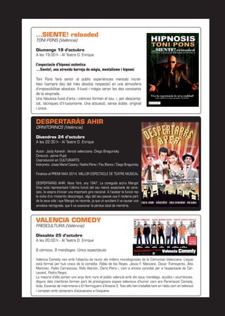 …SIENTE! reloaded
TONI PONS (València)
Diumenge 19 d’octubre
A les 19:00 h - Al Teatre D. Enrique
L’espectacle d’hipnosi autèntica
…Siente!, una atrevida barreja de màgia, mentalisme i hipnosi
Toni Pons farà sentir al públic experiències mentals increï-
bles (sempre des del més absolut respecte) en una atmosfera
d’impossibilitat absoluta. Il·lusió i màgia seran les dos constants
de la vesprada.
Una fabulosa fusió d’arts i ciències formen el xou, i, per descomp-
tat, tècniques d’il·lusionisme. Una actuació, sense dubte, original
i única.
DESPERTARÀS AHIR
ORNITORINCS (València)
Divendres 24 d’octubre
A les 22:30 h - Al Teatre D. Enrique
Autor: Jaidy Kanesh. Versió valenciana: Diego Braguinsky
Direcció: Jaime Pujol
Coproducció en CULTURARTS
Intèrprets: Josep Manel Casany / Noèlia Pérez / Pau Blanco / Diego Braguinsky
Finalista al PREMI MAX 2014, MILLOR ESPECTACLE DE TEATRE MUSICAL
DESPERTARÀS AHIR. Nova York, any 1947. La coneguda actriu Margot
Grey està representant l’última funció del seu reeixit espectacle de varie-
tats, la vespra d’iniciar una important gira nacional. A l’acabar la funció rep
la visita d’un misteriós desconegut, algú del seu passat que li reclama part
de la seua vida i que Margot no recorda, ja que un accident li va causar una
amnèsia retrògrada, que li va ocasionar la pèrdua total de memòria.
VALENCIA COMEDY
FRESCULTURA (València)
Dissabte 25 d’octubre
A les 20:00 h - Al Teatre D. Enrique
8 cómicos, 8 monólogos. Único espectáculo
Valencia Comedy naix amb l’objectiu de reunir els millors monologuistes de la Comunitat Valenciana. L’equip
està format per huit cracs de la comèdia: Pablo de los Reyes, Jesús F. Manzano, Óscar Tramoyeres, Álex
Martínez, Pablo Carrascosa, Rafa Alarcón, Darío Piera i, com a artista convidat per a l’espectacle de Car-
caixent, Pedro Reyes.
La majoria d’ells porten uns anys fent riure el públic valencià amb els seus monòlegs, acudits i ocurrències.
Alguns dels membres formen part de prestigiosos espais televisius d’humor com ara Paramount Comedy,
Aida, Escenas de matrimonio o El Hormiguero d’Antena 3. Tots ells han treballat tant en ràdio com en televisió
i compten amb centenars d’actuacions a l’esquena.
 