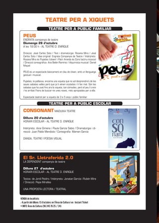 PEUS
ENGRATA companyia de teatre
Diumenge 26 d’octubre
A les 18:00 h - AL TEATRE D. ENRIQUE
Direcció: José Carlos Soto / Text i dramatúrgia: Rosana Mira / José
Carlos Soto / Idea original: Engrata Companyia de Teatre / Intèrprets:
Rosana Mira és Pupetes (clown) i Patri Aranda és Cora (actriu-música)
/ Direcció coreogràﬁca: Ana Belén Ramírez / Alquimista musical: Daniel
Miquel
PEUS és un espectacle bàsicament en clau de clown, amb un llenguatge
gestual i musical.
Pupetes, la pallassa, encarna una xiqueta que no vol desprendre’s de les
seues sabates velles però que ja li vénen xicotetes i li fan mal. Són les
sabates que ha usat ﬁns ara la xiqueta, tan còmodes, però el peu li creix
i ha arribat l’hora de buscar-ne unes noves, més apropiades per a ella.
Espectacle teatral per a xiquets de 3 a 5 anys i públic familiar.
CONSONANT MADUIXA TEATRE
Dilluns 20 d’octubre
HORARI ESCOLAR - AL TEATRE D. ENRIQUE
Intèrprets: Aina Gimeno i Paula García Sabio / Dramatúrgia i di-
recció: Juan Pablo Mendiola / Coreograﬁa: Mamen García
DANSA, TEATRE I POESIA VISUAL
El Sr. Lletraferida 2.0
LA DEPENDENT companyia de teatre
Dilluns 27 d’octubre
HORARI ESCOLAR - AL TEATRE D. ENRIQUE
Textos: de Jordi Peidro / Intèrprets: Jonatan García i Rubén Mira
/ Direcció: Pepa Miralles
UNA PROPOSTA LECTORA / TEATRAL
TEATRE PER A XIQUETS
TEATRE PER A PÚBLIC FAMILIAR
TEATRE PER A PÚBLIC ESCOLAR
VENDA de localitats:
.- A partir del dilluns 13 d’octubre: en l’Àrea de Cultura i en Instant Ticket
+ INFO: Àrea de Cultura (96 245 76 25 / 24)
 