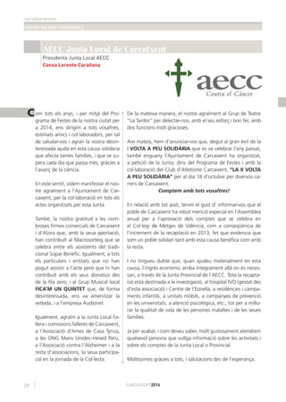 col·laboracions
FESTES MAJORS I PATRONALS
28 CARCAIXENT2014
C
AECC Junta Local de Carcaixent
Presidenta Junta Local AECC
Conxa Lorente Carañana
om tots els anys, i per mitjà del Pro-
grama de Festes de la nostra ciutat per
a 2014, ens dirigim a tots vosaltres,
estimats amics i col·laboradors, per tal
de saludar-vos i agrair la vostra desin-
teressada ajuda en esta causa solidària
que afecta tantes famílies, i que se su-
pera cada dia que passa més, gràcies a
l’avanç de la ciència.
En este sentit, volem manifestar el nos-
tre agraïment a l’Ajuntament de Car-
caixent, per la col·laboració en tots els
actes organitzats per esta Junta.
També, la nostra gratitud a les nom-
broses ﬁrmes comercials de Carcaixent
i d’Alzira que, amb la seua aportació,
han contribuït al Macrosorteig que se
celebra entre els assistents del tradi-
cional Sopar Benèﬁc. Igualment, a tots
els particulars i entitats que no han
pogut assistir a l’acte però que hi han
contribuït amb els seus donatius des
de la ﬁla zero; i al Grup Musical local
FICA’M UN QUINTET que, de forma
desinteressada, ens va amenitzar la
vetlada, i a l’empresa Audionet.
Igualment, agraïm a la Junta Local Fa-
llera i comissions falleres de Carcaixent,
a l’Associació d’Ames de Casa Tyrius,
a les ONG Mans Unides–Hesed Perú,
a l’Associació contra l’Alzheimer i a la
resta d’associacions, la seua participa-
ció en la jornada de la Col·lecta.
De la mateixa manera, el nostre agraïment al Grup de Teatre
“La Tardor” per delectar-nos, amb el seu esforç i bon fer, amb
dos funcions molt gracioses.
Així mateix, hem d’anunciar-vos que, degut al gran èxit de la
I VOLTA A PEU SOLIDÀRIA que es va celebrar l’any passat,
també enguany l’Ajuntament de Carcaixent ha organitzat,
a petició de la Junta, dins del Programa de Festes i amb la
col·laboració del Club d’Atletisme Carcaixent, “LA II VOLTA
A PEU SOLIDÀRIA” per al dia 18 d’octubre per diversos ca-
rrers de Carcaixent.
Comptem amb tots vosaltres!
En relació amb tot això, tenim el gust d’ informar-vos que el
poble de Carcaixent ha rebut menció especial en l’Assemblea
anual per a l’aprovació dels comptes que se celebra en
el Col·legi de Metges de València, com a conseqüència de
l’increment de la recaptació en 2013, fet que evidencia que
som un poble solidari tant amb esta causa benèﬁca com amb
la resta.
I no tingueu dubte que, quan ajudeu materialment en esta
causa, l’ingrés econòmic arriba íntegrament allà on és neces-
sari, a través de la Junta Provincial de l’AECC. Tota la recapta-
ció està destinada a la investigació, al hospital IVO (gestat des
d’esta associació) i Centre de l’Estrella, a residències i campa-
ments infantils, a unitats mòbils, a campanyes de prevenció
en les universitats, a atenció psicològica, etc., tot per a millo-
rar la qualitat de vida de les persones malaltes i de les seues
famílies.
Ja per acabar, i com deveu saber, molt gustosament atendrem
qualsevol persona que vullga informació sobre les activitats i
sobre els comptes de la Junta Local o Provincial.
Moltíssimes gràcies a tots, i salutacions des de l’esperança.
 