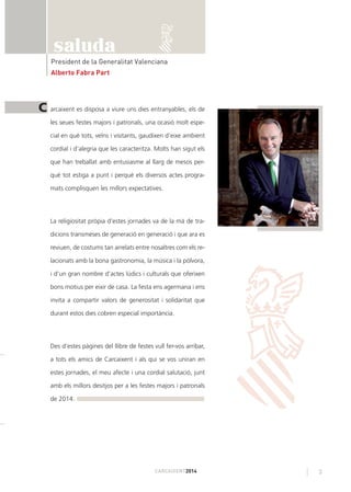 3CARCAIXENT2014
President de la Generalitat Valenciana
Alberto Fabra Part
arcaixent es disposa a viure uns dies entranyables, els de
les seues festes majors i patronals, una ocasió molt espe-
cial en què tots, veïns i visitants, gaudixen d’eixe ambient
cordial i d’alegria que les caracteritza. Molts han sigut els
que han treballat amb entusiasme al llarg de mesos per-
què tot estiga a punt i perquè els diversos actes progra-
mats complisquen les millors expectatives.
La religiositat pròpia d’estes jornades va de la mà de tra-
dicions transmeses de generació en generació i que ara es
reviuen, de costums tan arrelats entre nosaltres com els re-
lacionats amb la bona gastronomia, la música i la pólvora,
i d’un gran nombre d’actes lúdics i culturals que oferixen
bons motius per eixir de casa. La festa ens agermana i ens
invita a compartir valors de generositat i solidaritat que
durant estos dies cobren especial importància.
Des d’estes pàgines del llibre de festes vull fer-vos arribar,
a tots els amics de Carcaixent i als qui se vos uniran en
estes jornades, el meu afecte i una cordial salutació, junt
amb els millors desitjos per a les festes majors i patronals
de 2014.
C
saluda
 