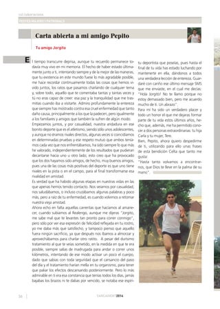 col·laboracions
FESTES MAJORS I PATRONALS
36 CARCAIXENT2014
Carta abierta a mi amigo Pepito
Tu amigo Jorgito
E l tiempo transcurre deprisa, aunque tu recuerdo permanece to-
davía muy vivo en mi memoria. El hecho de haber estado última-
mente junto a ti, intentando siempre y de la mejor de las maneras,
que tu existencia en este mundo fuese lo más agradable posible,
me hace recordar continuamente todas las cosas que hemos vi-
vido juntos, los ratos que pasamos charlando de cualquier tema
y, sobre todo, aquello que te comentaba tantas y tantas veces y
tú no eras capaz de creer: esa paz y la tranquilidad que me tras-
mitías cuando iba a visitarte. Admiro profundamente la entereza
que siempre has mostrado contra esa cruel enfermedad que tanto
daño causa, principalmente a los que la padecen, pero igualmente
a los familiares y amigos que también la sufren de algún modo.
Empezamos juntos, y por casualidad, nuestra andadura en ese
bonito deporte que es el atletismo, siendo sólo unos adolescentes,
y aunque no éramos rivales directos, algunas veces sí coincidíamos
en determinadas pruebas y ese respeto mutuo que ambos tenía-
mos cada vez que nos enfrentábamos, ha sido siempre lo que más
he valorado, independientemente de los resultados que pudieran
decantarse hacia uno u otro lado; esto creo que ha provocado
que los dos hayamos sido amigos, de hecho, muy buenos amigos,
pues una de las cosas más positivas del deporte es que uno tiene
rivales en la pista o en el campo, para al ﬁnal transformarse esa
rivalidad en amistad.
Es verdad que ha habido algunas etapas en nuestras vidas en las
que apenas hemos tenido contacto. Nos veíamos por casualidad,
nos saludábamos, o incluso cruzábamos algunas palabras y poco
más, pero a raíz de tu enfermedad, es cuando volvimos a retomar
nuestra vieja amistad.
Ahora echo en falta aquellas carreritas que hacíamos al amane-
cer, cuando subíamos al Realengo, aunque me dijeras “Jorgito,
me sabe mal que te levantes tan pronto para correr conmigo”,
pero sólo por ver esa expresión de felicidad reﬂejada en tu rostro,
yo me daba más que satisfecho, y tampoco pienso que aquello
fuera ningún sacriﬁcio, ya que después nos íbamos a almorzar y
aprovechábamos para charlar otro ratito. A pesar del durísimo
tratamiento al que te veías sometido, en la medida en que te era
posible, siempre salías de madrugada para andar o correr unos
kilómetros, intentando de ese modo activar un poco el cuerpo,
dado que sabias con toda seguridad que el cansancio del paso
del día y el tratamiento harían mella en tu organismo, para tener
que paliar los efectos descansando posteriormente. Pero lo más
admirable en ti era esa constancia que tenías todos los días, jamás
bajabas los brazos ni te dabas por vencido, se notaba ese espíri-
tu deportista que poseías, pues hasta el
ﬁnal de tu vida has estado luchando por
mantenerte en ella, dándonos a todos
una verdadera lección de entereza. Guar-
daré con cariño ese último mensaje SMS
que me enviaste, en el cual me decías:
“Hola Jorgito! No te llamo porque no
estoy demasiado bien, pero me acuerdo
mucho de ti. Un abrazo”.
Para mí ha sido un verdadero placer y
todo un honor el que me dejaras formar
parte de tu vida estos últimos años, he-
cho que, además, me ha permitido cono-
cer a dos personas extraordinarias: tu hija
Carla y tu mujer, Tere.
Bien, Pepito, ahora quiero despedirme
de ti, utilizando para ello unas frases
de esta bendición Celta que tanto me
gusta:
“Hasta tanto volvamos a encontrar-
nos, que Dios te lleve en la palma de su
mano”.
 