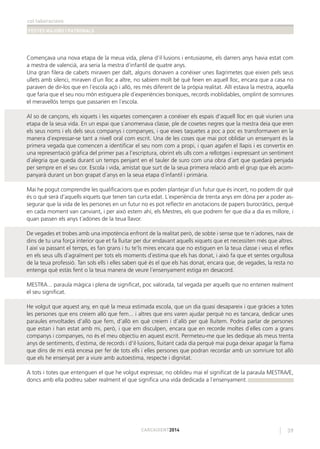 col·laboracions
FESTES MAJORS I PATRONALS
39CARCAIXENT2014
Començava una nova etapa de la meua vida, plena d’il·lusions i entusiasme, els darrers anys havia estat com
a mestra de valencià, ara seria la mestra d´infantil de quatre anys.
Una gran ﬁlera de cabets miraven per dalt, alguns donaven a conéixer unes llagrimetes que eixien pels seus
ullets amb silenci, miraven d´un lloc a altre, no sabíem molt bé què feien en aquell lloc, encara que a casa no
paraven de dir-los que en l´escola açò i allò, res més diferent de la pròpia realitat. Allí estava la mestra, aquella
que faria que el seu nou món estiguera ple d´experiències boniques, records inoblidables, omplint de somriures
el meravellós temps que passarien en l´escola.
Al so de cançons, els xiquets i les xiquetes començaren a conéixer els espais d’aquell lloc en què viurien una
etapa de la seua vida. En un espai que s´anomenava classe, ple de cosetes negres que la mestra deia que eren
els seus noms i els dels seus companys i companyes, i que eixes taquetes a poc a poc es transformaven en la
manera d´expressar-se tant a nivell oral com escrit. Una de les coses que mai pot oblidar un ensenyant és la
primera vegada que comencen a identiﬁcar el seu nom com a propi, i quan agafen el llapis i es convertix en
una representació gràﬁca del primer pas a l’escriptura, obrint els ulls com a rellotges i expressant un sentiment
d´alegria que queda durant un temps penjant en el tauler de suro com una obra d´art que quedarà penjada
per sempre en el seu cor. Escola i vida, amistat que surt de la seua primera relació amb el grup que els acom-
panyarà durant un bon grapat d´anys en la seua etapa d´infantil i primària.
Mai he pogut comprendre les qualiﬁcacions que es poden plantejar d´un futur que és incert, no podem dir què
és o què será d’aquells xiquets que tenen tan curta edat. L´experiència de trenta anys em dóna per a poder as-
segurar que la vida de les persones en un futur no es pot reﬂectir en anotacions de papers burocràtics, perquè
en cada moment van canviant, i per això estem ahí, els Mestres, els que podrem fer que dia a dia es millore, i
quan passen els anys t´adones de la teua llavor.
De vegades et trobes amb una impotència enfront de la realitat però, de sobte i sense que te n´adones, naix de
dins de tu una força interior que et fa lluitar per dur endavant aquells xiquets que et necessiten més que altres.
I així va passant el temps, es fan grans i tu te’ls mires encara que no estiguen en la teua classe i veus el reﬂex
en els seus ulls d´agraïment per tots els moments d´estima que els has donat, i això fa que et sentes orgullosa
de la teua professió. Tan sols ells i elles saben què és el que els has donat, encara que, de vegades, la resta no
entenga què estàs fent o la teua manera de veure l´ensenyament estiga en desacord.
MESTRA... paraula màgica i plena de signiﬁcat, poc valorada, tal vegada per aquells que no entenen realment
el seu signiﬁcat.
He volgut que aquest any, en què la meua estimada escola, que un dia quasi desapareix i que gràcies a totes
les persones que ens creiem allò que fem... i altres que ens varen ajudar perquè no es tancara, dedicar unes
paraules envoltades d’allò que fem, d’allò en què creiem i d’allò per què lluitem. Podria parlar de persones
que estan i han estat amb mi, però, i que em disculpen, encara que en recorde moltes d´elles com a grans
companys i companyes, no és el meu objectiu en aquest escrit. Permeteu-me que les dedique als meus trenta
anys de sentiments, d´estima, de records i d’il·lusions, lluitant cada dia perquè mai puga deixar apagar la ﬂama
que dins de mi està encesa per fer de tots ells i elles persones que podran recordar amb un somriure tot allò
que els he ensenyat per a viure amb autoestima, respecte i dignitat.
A tots i totes que entenguen el que he volgut expressar, no oblideu mai el signiﬁcat de la paraula MESTRA/E,
doncs amb ella podreu saber realment el que signiﬁca una vida dedicada a l´ensenyament.
 