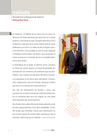 4 CARCAIXENT2014
saluda
President de la Diputació de València
Alfonso Rus Terol
es tradicions i el folklore de la nostra terra es veuen re-
ﬂectits en les festes patronals que tenen lloc en la nostra
província. Unes festes en què Carcaixent demostra un fort
arrelament a esta part de la nostra història amb les seues
celebracions en honor a la Mare de Déu d’Aigües Vives i
a Sant Bonifaci. Unes jornades en què els actes religiosos
s’entrellacen amb el lúdics i els festius i que convertixen el
vostre municipi en un exemple de com viu el poble valen-
cià les seues festes.
La Descoberta de la Verge, la solemne missa i processó
en honor als vostres patrons o la festa del pasdoble són
exemples de com manteniu unes tradicions que vos iden-
tiﬁquen i que marquen els dies grans del vostre municipi.
La incorporació, en els últims anys, dels Moros i Cristians,
amb l’espectacular acte de l’Entrada, demostra l’interés
que teniu en la història de la nostra província.
Són dies de retrobaments de familiars i amics, que
s’acosten ﬁns al vostre municipi per a disfrutar d’estes fes-
tes en companyia dels seus sers volguts, en unes dates
molt importants per als carcaixentins.
Des d’estes línies voldria felicitar les festes patronals a tots
els veïns perquè disfruteu d’uns dies inoblidables. Al ma-
teix temps que reconéixer l’esforç que l’Ajuntament ha
dut a terme perquè les vostres festes mantinguen tota la
vistositat i solemnitat que es mereixen.
L
 